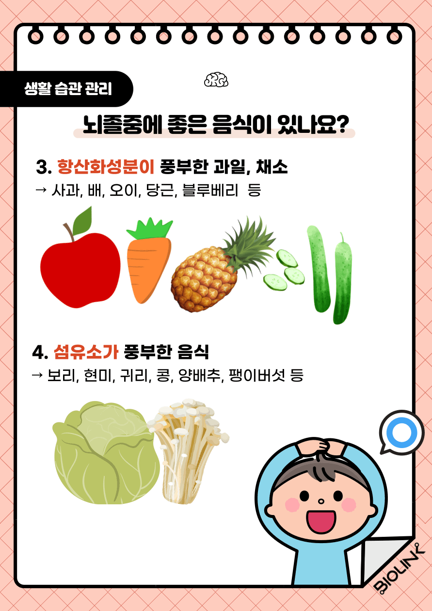 세 번째, 항산화 성분이 풍부한 과일과 채소입니다. 항산화 성분은 뇌졸중을 유발할 수 있는 산화 스트레스와 염증을 줄일 수 있습니다. 예로는 블루베리, 딸기, 라즈베리, 사과, 배, 오이, 당근 등이 있습니다. 네 번째, 섬유소가 풍부한 음식입니다. 섬유소가 풍부한 음식은 칼로리가 적고, 비타민과 미네랄이 풍부하여 혈관 건강에 유익합니다. 예로는 보리, 현미, 귀리, 콩, 양배추, 팽이버섯 등이 있습니다.