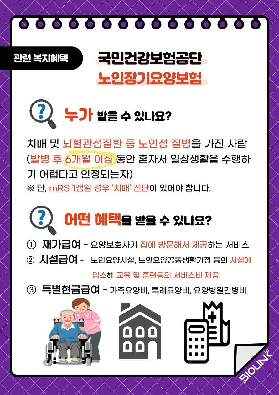 국민건강보험공단의 노인장기요양보험입니다. 노인장기요양보험은 치매 및 뇌혈관성질환 등 노인성 질병을 가진 사람 중 발병 후 6개월 동안 혼자서 일상생활을 수행하기 어렵다고 인정되는 자는 신청이 가능합니다. 단, mrs 1점일 경우 ‘치매’ 진단이 있어야 신청이 가능합니다. 노인장기요양보험의 혜택으로는 첫 번째, 요양보호사가 집에 방문해서 서비스를 제공하는 재가급여, 두 번째, 노양요양시설 및 노인요양공동생활가정 등의 시설에 입소해 교육 및 훈련 등의 서비스 비를 제공하는 시설급여, 세 번째 가족요양비, 특례요양비, 요양병원 간병비 등을 지원하는 특별현금급여 등이 있습니다.