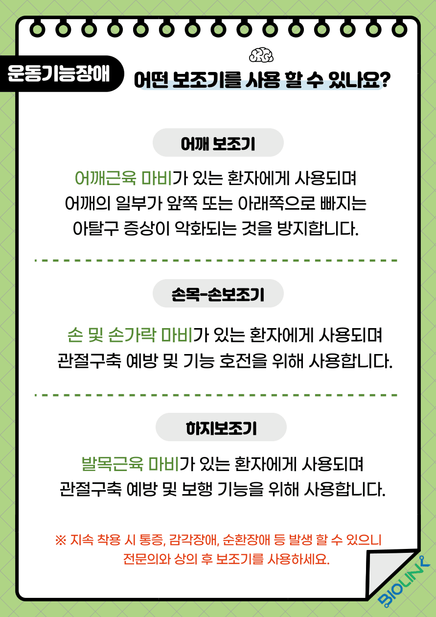운동기능장애가 있는 환자들은 어떤 보조기를 사용할 수 있을까요? 어깨근육 마비가 있는 환자의 경우 어깨의 일부가 앞쪽 또는 아래쪽으로 빠지는 아탈구 증상이 악화될 수 있습니다. 이를 방지하기 위해 어깨 보조기를 사용할 수 있습니다. 손 및 손가락 마비가 있는 환자들의 관절구축 예방과 기능 호전을 위해서는 손목, 손보조기를 사용할 수 있습니다. 또한 발목근육 마비가 있는 환자들에게는 관절 구축 예방 및 보행 기능을 위해 하지보조기를 사용할 수 있습니다. 하지만 지속적으로 착용 시에는 감각장애, 순환장애 등이 발생할 수 있어 꼭 전문의와 상의 후 보조기를 착용 하세요.