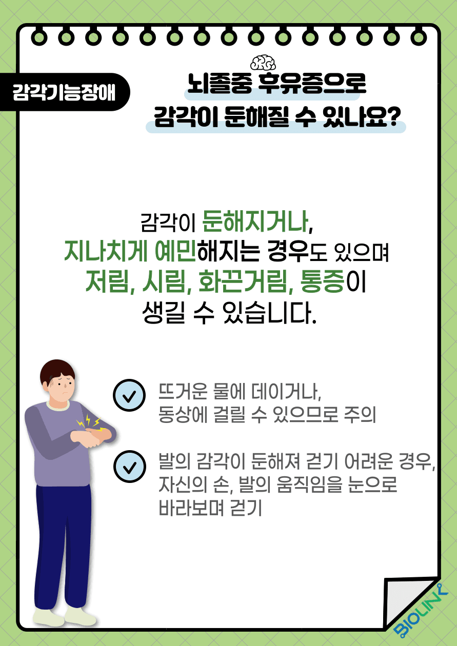 Q: 뇌졸중 후유증으로 감각이 둔해질 수 있나요? A: 감각정보를 전달 또는 처리하는 영역이 손상되면 해당 부위에서 담당하고 있는 감각을 느끼기 어려워지게 됩니다. 감각이 둔해지거나 지나치게 예민해지는 경우도 있으며 저림, 시림, 화끈거림, 통증이 생길 수 있습니다. 이러한 경우에는 뜨거운 물에 데이거나 동상에 걸릴 수 있으므로 주의가 필요합니다. 발의 감각이 둔해져 걷기가 어려운 경우에는 자신의 손과 발의 움직임을 눈으로 바라보며 걸어야 합니다.