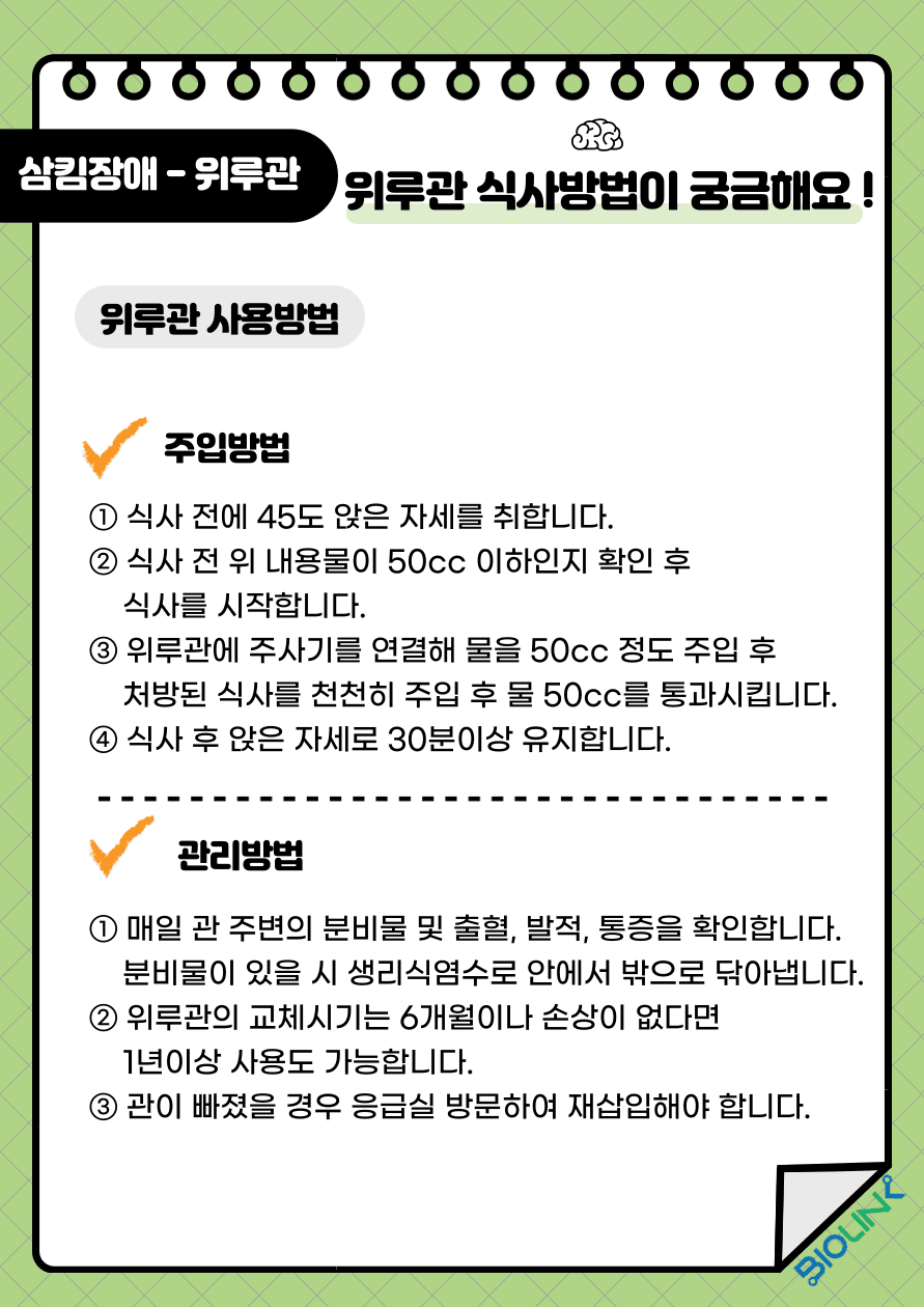 Q: 위루관 식사방법이 궁금해요! A: 위루관을 사용방법에 대해 알려드리겠습니다. 위루관 주입 방법은 먼저 식사 전에 45도 앉은 자세를 취합니다. 그 다음 식사 전 위 내용물이 50cc 이하인지 확인 후 식사를 시작합니다. 위루관에 주사기를 연결해 물을 50cc 정도 주입 후 처방된 식사를 천천히 주입합니다. 식사 주입이 완료되면 물 50cc를 추가로 주입시킵니다. 마지막으로 식사 후 앉은 자세를 30분 이상 유지시킵니다. 위루관 관리 방법으로는 매일 관 주변의 분비물 및 출혈, 발적, 통증을 확인합니다. 분비물이 있을 시 생리식염수로 안에서 밖으로 닦아냅니다. 위루관의 교체 시기는 6개월이나 손상이 없다면 1년이상 사용도 가능합니다. 관이 빠졌을 경우에는 응급실에 방문하여 재 삽입해야 합니다.
