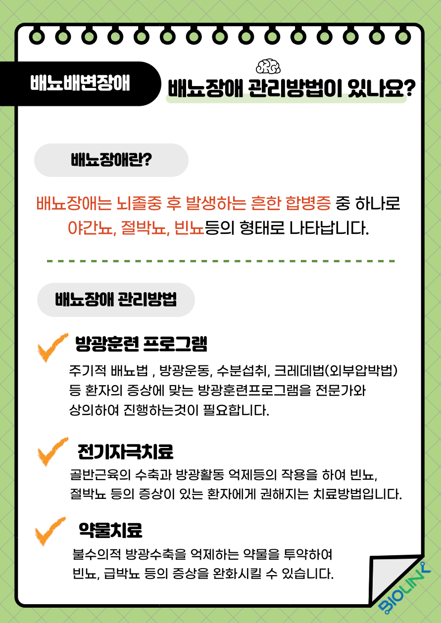 Q: 배뇨장애의 관리방법이 있나요? A: 배뇨장애란 뇌졸중 후 발생하는 흔한 합병증 중 하나로 야간뇨, 절박뇨, 빈뇨 등의 형태로 나타납니다. 배뇨장애 관리는 의료진과 상의 후 주기적 배뇨법, 방광운동, 수분섭취, 크레데법 (외부압박법) 등 환자의 증상에 맞는 방광훈련 프로그램을 진행할 수 있습니다. 골반저근의 수축과 방광활동의 억제 등의 작용을 하여 빈뇨, 절박뇨 등의 증상이 있는 환자에게 권해지는 치료방법인 전기자극치료, 불수의적 방광수축을 억제하는 약물을 투약하여 빈뇨, 급박뇨 등의 증상을 완화시킬 수 있는 약물치료 등이 있습니다. 배뇨장애로 인한 불편함이 있을 시 의료진과 상담 후 치료방법을 정하는 것을 권하고 있습니다.