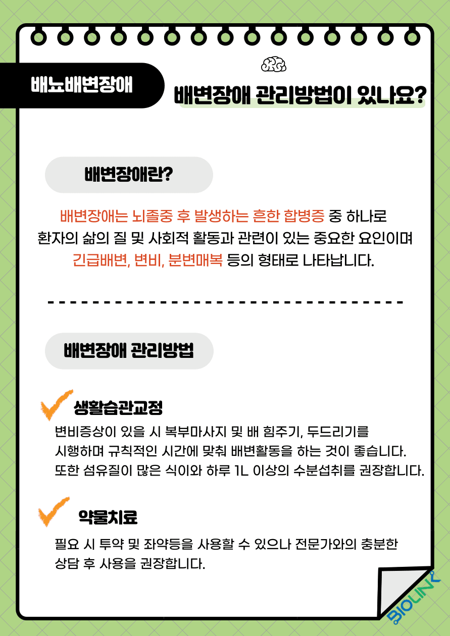 Q: 배변장애 관리 방법이 있을까요? A: 배변장애는 뇌졸중 후 50% 정도로 나타나는 흔한 장애로, 긴급배변, 변비, 딱딱한 변이 항문을 막는 분변매복 등의 증상으로 나타나며 장애로 인해 환자의 삶의 질 저하 및 사회적 활동을 제한하는 큰 요인이 될 수 있습니다. 따라서 배변장애가 있는 경우 적극적인 관리를 시행하여야 합니다. 변비 증상이 있을 시 복부 마사지 및 배 힘주기, 두드리기를 시행하며 규칙적인 시간에 맞춰 배변활동을 하는 것이 좋으며 섬유질이 많은 식이와 하루 1L이상의 수분섭취를 권장합니다. 또한 필요 시 좌약, 변비약 투약을 시도할 수 있으나 전문가와의 충분한 상담 후 사용을 권장합니다.