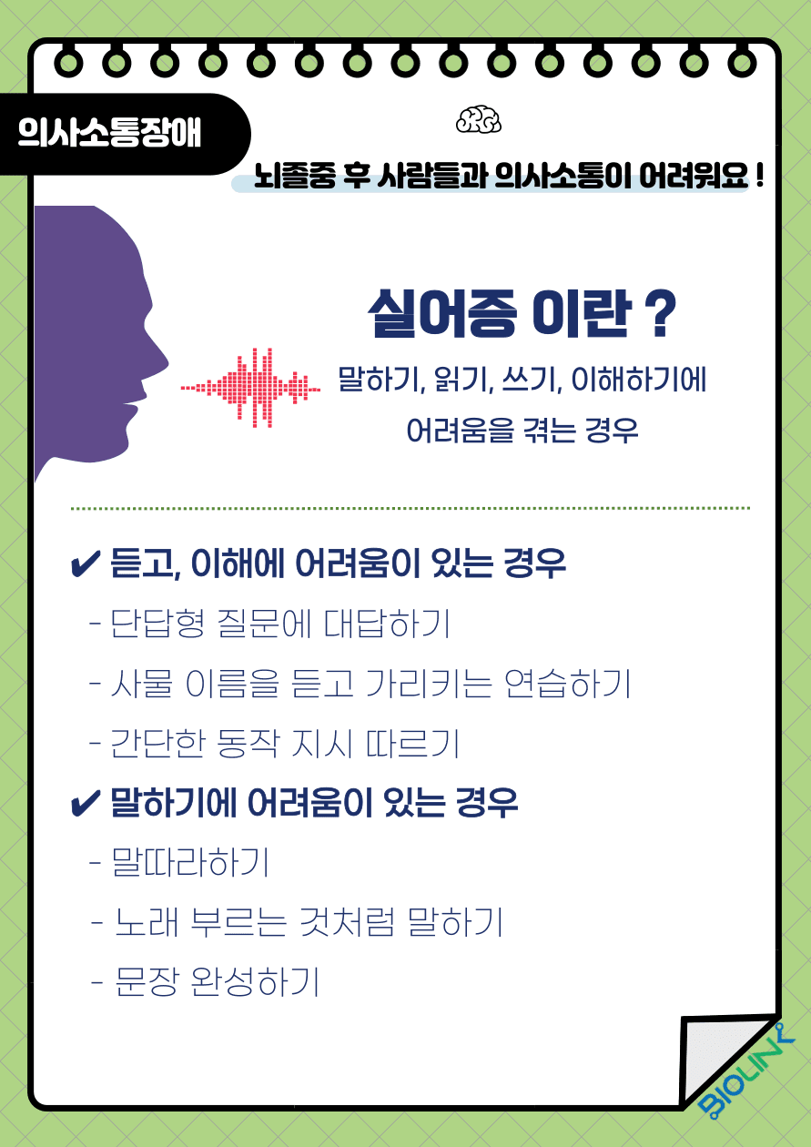 Q: 뇌졸중으로 사람들과 의사소통이 어려워졌어요! A: 뇌졸중으로 언어기능을 담당하는 뇌 부분에 손상이 생겨 언어를 이해하고 표현할 수 있는 능력이 저하되면 실어증이 나타날 수 있습니다. 언어능력의 손상에 따라 이해실어증, 운동실어증으로 나누며 이해실어증은 말을 듣고 이해하는 능력에 문제가 생기는 것이며 베르니케 실어증이라고도 합니다. 운동실어증은 말로 표현하는 능력에 문제가 생기는 것이며 브로카 실어증이라고도 합니다. 듣고, 이해하는 능력에 어려움이 있는 이해실어증의 경우 가정에서 할 수 있는 첫 번째 훈련으로는 간단한 “예, 아니요” 대답을 할 수 있는 의문사 질문을 하기, 두 번째 훈련으로는 방안에 있는 물건 이름을 듣고 그림이나 실물을 가리키기, 세 번째 훈련으로는 연필을 집어서 글씨를 써보세요와 같은 지시를 하는 훈련을 시행해 볼 수 있습니다. 말하기에 어려움이 있는 운동실어증의 경우 가정에서 할 수 있는 첫 번째 훈련으로는 사물, 과일, 야채, 동물 이름을 말하고 환자가 말을 따라하는 훈련입니다. 두 번째 훈련으로는 말에 리듬감을 넣어 노래 부르는 것처럼 말하기, 세 번째 혼련으로는 문장에 빈칸을 넣어 문장 완성하기, 네 번째 훈련으로는 짧은 이야기를 들려주고 질문에 대답하는 훈련을 시행해 볼 수 있습니다.