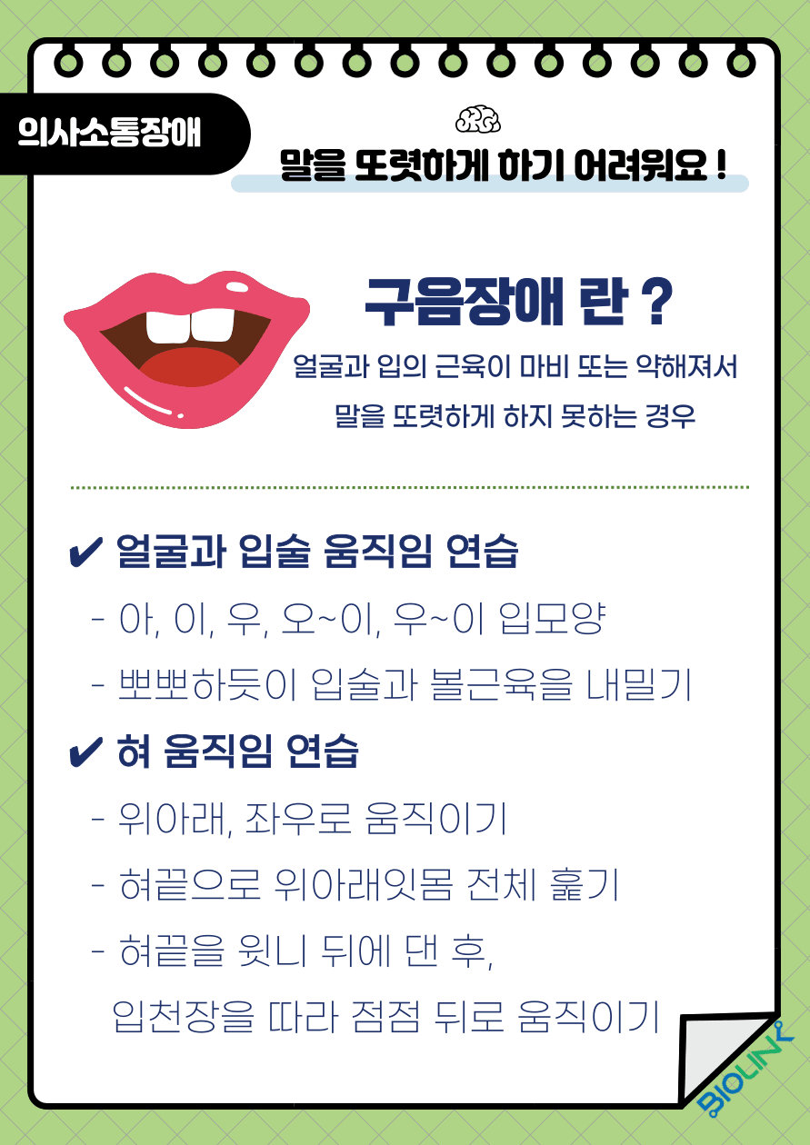 Q: 뇌졸중 후 말을 또렷하게 하기 어려워요! A: 발성에 관여하는 근육을 조절하는 신경에 장애가 생기면 발성에 문제가 생겨 발음과 말의 속도에 문제가 발생합니다. 이러한 경우를 구음장애라고 합니다. 호흡이나 발음, 목소리, 운율, 콧소리를 검사자가 듣고 환자의 치료가 이루어지게 되며, 치료의 방법으로는 아, 이, 우, 오~이, 우~이 입술 움직임 연습, 뽀뽀하듯이 입술과 볼근육을 내밀어 보는 얼굴 움직임 연습, 혀를 위아래, 좌우로 움직이는 혀 움직임 연습을 통해 발음기관의 기능을 훈련 할 수 있습니다. 또한 호흡능력을 향상시키는 호흡치료, 좋은 목소리를 내어보는 발성치료와 의사소통 책 또는 약물치료 등도 시행해 볼 수 있습니다.