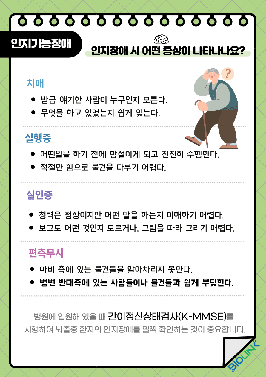Q: 인지장애 시 어떤 증상이 나타나나요? A: 뇌졸중 후 인지장애는 매우 흔합니다. 병원에서 간이정신상태검사를 통해 뇌졸중 환자의 인지를 평가하여 인지장애를 확인하게 됩니다. 뇌졸중 후 치매는 알츠하이머 치매, 혈관성 치매, 둘이 복합된 혼합형 치매로 나타나며 대부분 뇌졸중 후 3개월 이내에 발병합니다. 방금 얘기한 사람이 누구인지 모른다거나 무엇을 하고 있었는지 쉽게 잊어버리는 증상이 나타날 수 있습니다. 치매의 발생을 예방하기 위해서는 고혈압, 당뇨, 심장질환과 같은 위험인자를 치료하고 금연을 하는 것이 중요합니다. 실행증은 운동기능이나 감각기능이 이상이 없으나 뇌졸중 발병 이전에 했던 동작을 스스로 수행하지 못하는 것입니다. 어떤일을 하기 전에 망설이게 되고 천천히 수행하게 되며, 적절한 힘으로 물건을 다루기 어려워 하기도 합니다. 실행증은 작업치료, 물리치료와 같은 재활치료가 필요합니다. 실인증은 감각을 담당하는 뇌의 영역에 손상이 발생하여 사람, 냄새, 소리, 등 무엇인가 인식하는 데 어려움이 있는 경우를 말합니다. 청력은 정상이지만 어떤 말을 하는지 이해하기 어렵거나, 보고도 어떤 것인지 모르거나, 그림을 따라 그리기 어려워 하기도 합니다. 실인증은 작업치료나 언어치료 등으로 재활치료가 필요합니다. 편측무시는 뇌의 좌측에 병변이 발생하면 우측 편측 무시의 증상이 나타나게 되는데 마비 측에 있는 물건들을 알아차리지 못한다거나, 보행 중 우측이나 좌측에 있는 사람들이나 물건들과 쉽게 부딪히는 행동이 나타나기도 합니다. 편측무시는 마비 측에 지속적인 충분한 자극을 주는 환경을 변화시키는 것이 중요합니다.