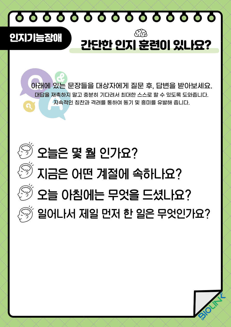 Q: 간단한 인지 훈련이 있나요? A: 환자에게 다음과 같은 문장을 질문 후 답변을 받아보세요. 대답을 재촉하지 말고 충분히 기다려서 최대한 스스로 대답 할 수 있도록 합니다. 지속적인 칭찬과 격려를 통하여 동기 및 흥미를 유발해 줍니다. 첫 번째 질문입니다. 오늘은 몇 월인가요? 두 번째 질문입니다. 지금은 어떤 계절에 속하나요? 세 번째 질문입니다. 오늘 아침에는 무엇을 드셨나요? 네 번째 질문입니다. 일어나서 제일 먼저 한 일은 무엇인가요?