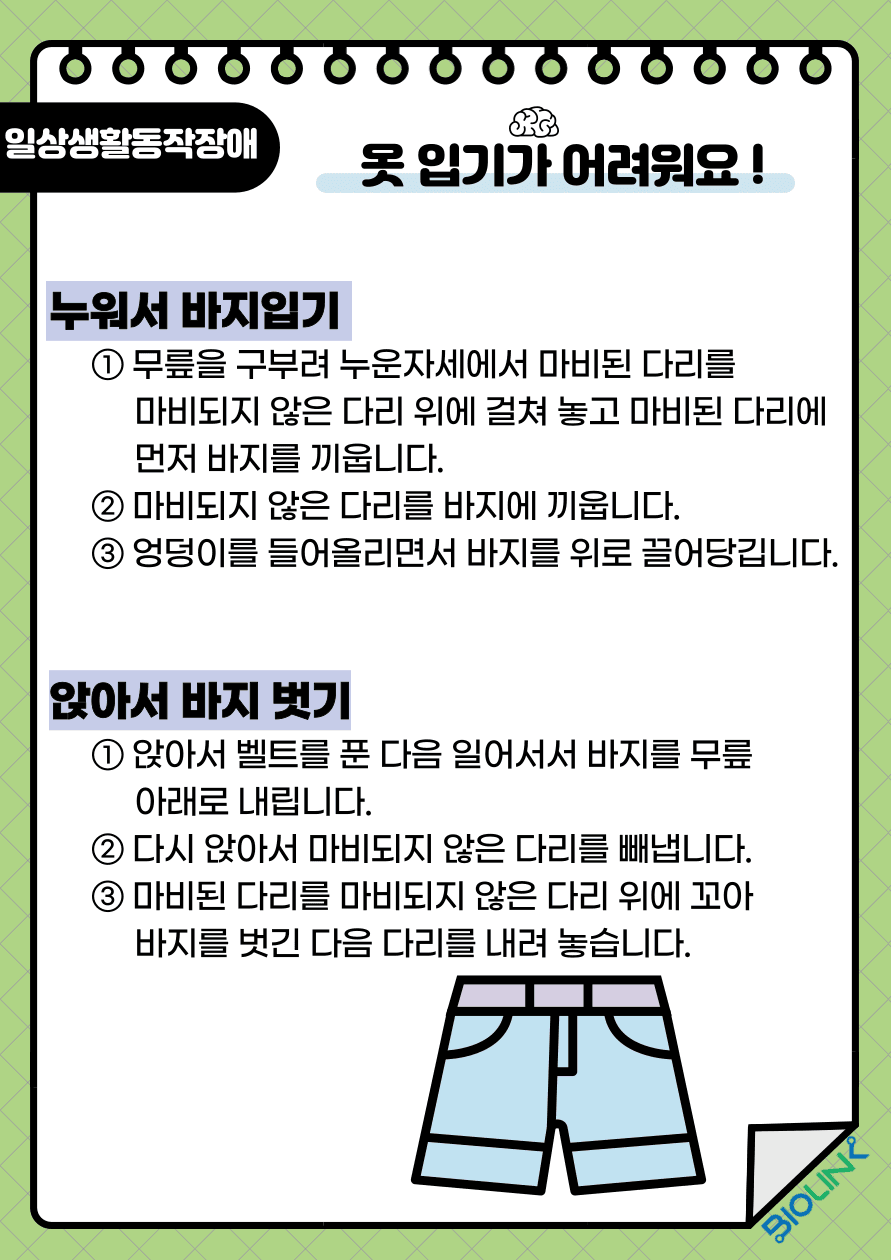 Q: 옷 입기가 어려워요! A: 하의를 입고 벗는 방법에 대해 알려드리겠습니다. 누워서 바지를 입는 방법은 먼저, 무릎을 구부려 누운 자세에서 마비된 다리를 마비되지 않은 다리 위에 걸쳐 놓고 마비된 다리에 먼저 바지를 끼웁니다. 그리고 마비되지 않은 다리를 바지에 끼웁니다. 마지막으로 엉덩이를 들어 올리면서 바지를 위로 끌어당깁니다. 앉아서 바지를 벗는 방법은 앉아서 벨트를 푼 다음 일어서서 바지를 무릎 아래로 내립니다. 그 다음 다시 앉아서 마비되지 않은 다리를 빼냅니다. 마비된 다리를 마비되지 않은 다리 위에 꼬아 바지를 벗긴 다음 다리를 내려 놓습니다.
