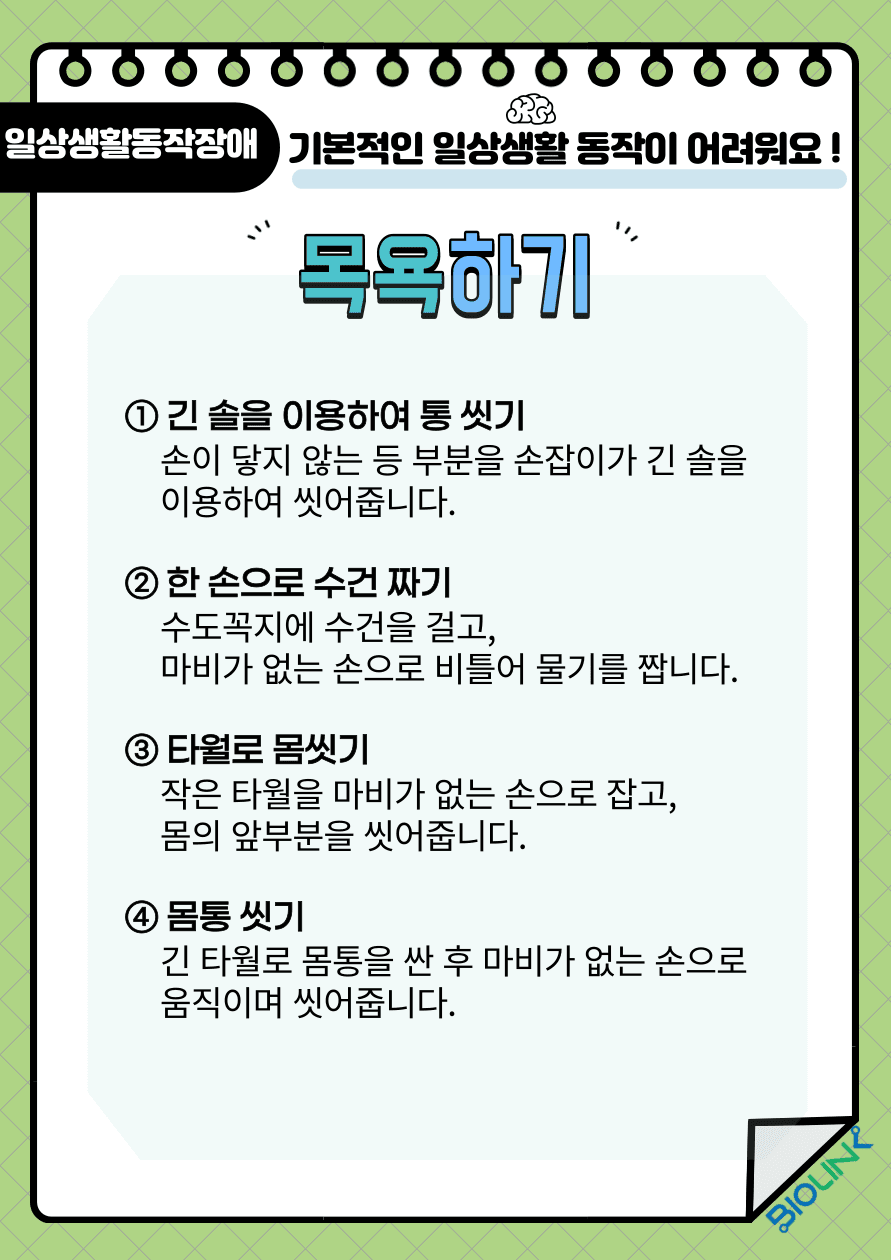 기본적인 일상생활 동작이 어려우신가요? 뇌졸중 후 기본적인 일상생활 동작에 장애가 발생할 수 있습니다. 간단한 일상 생활동작들은 환자 스스로 할 수 있도록 해야 하지만 어려울 경우에는 보호자나 간병인을 도움을 받는 것을 추천 드립니다. 목욕을 하는 방법에 대해 알려드리겠습니다. 첫 번째, 손이 닿지 않는 등 부분을 손잡이가 긴 솔을 이용하여 씻어줍니다. 두 번째, 수독꼭지에 수건을 걸고 마비가 없는 손으로 비틀어 물기를 짭니다. 세 번째, 작은 타월을 마비가 없는 손으로 잡고 몸의 앞부분을 씻어 줍니다. 네 번째, 긴 타월로 몸통을 싼 후 마비가 없는 손으로 움직이며 씻어줍니다. 마지막으로 고리가 달린 긴 타월을 마비된 손에 걸고 마비가 없는 손으로 씻어줍니다.