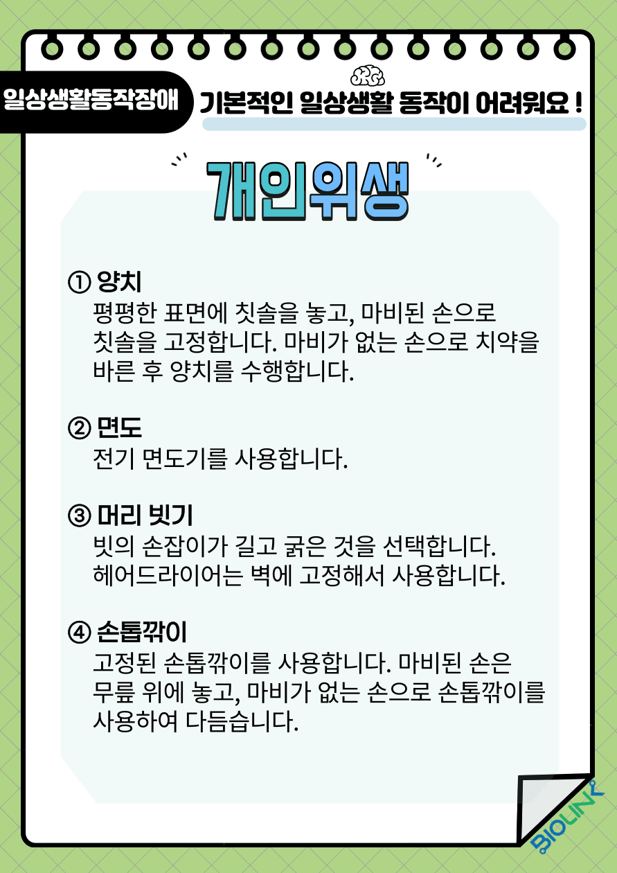 기본적인 일상생활 동작이 어려우신가요? 개인위생 관리 방법을 알려드립니다. 첫 번째 양치는 평평한 표면에 칫솔을 놓고 마비된 손으로 칫솔을 고정한 후 마비가 없는 손으로 치약을 바른 후 양치를 수행합니다. 두 번째 면도는 칼보다는 전기면도기를 사용하여 출혈을 예방합니다. 세 번째 머리를 빗을 때는 빗의 손잡이가 길고 굵은 것을 선택하여 조금 더 쉽게 머리를 빗을 수 있도록 합니다. 헤어드라이어는 벽에 고정하여 사용하도록 합니다. 네 번째 손톱을 깎을 때는 가위 보다는 고정된 손톱깎이를 사용합니다. 마비된 손은 무릎 위레 놓고, 마비가 없는 손으로 손톱깎이를 사용하여 다듬습니다.