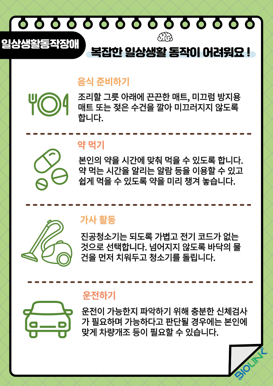 복잡한 일상생활 동작들이 어려우신가요? 여러 가지 일상생활 동작 중 음식을 준비할 때는 조리할 그릇 아래 끈끈한 매트, 미끄럼 방지용 매트 또는 젖은 수건을 깔아 식사 중 그릇이 미끄러지지 않도록 합니다. 약을 먹을 때는 본인의 약을 시간에 맞춰 먹을 수 있도록 약 먹는 시간을 알리는 알람 등을 이용하여 잊어버리지 않고 쉽게 먹을 수 있도록 약을 미리 챙겨 놓습니다. 청소를 할 때는 진공청소기는 되도록 가볍고 전기 코드가 없는 것으로 선택하도록 합니다. 넘어지지 않도록 바닥의 물건을 먼저 치워두고 청소기를 돌립니다. 운전은 뇌졸중 후 운전이 가능한지 파악하기 위해 충분한 신체검사가 필요하며 운전이 가능하다고 의료진이 판단할 경우에는 본인에 맞는 차량개조 등이 필요 할 수 있습니다.