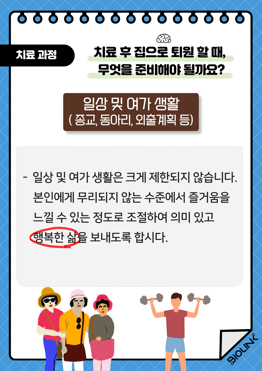 뇌졸중 치료 후 집으로 퇴원하게 되면, 종교나 동아리와 같은 취미생활과 외출에 대한 제약이 없어지게 됩니다. 물론 뇌졸중 발병 전과는 다르게 어느 정도의 장애가 있긴 하지만 충분히 의미 있고 행복한 삶을 보내는 것이 가능합니다. 일주일의 계획을 세울 때 친구들과 만나거나 전화를 하는 것과 같은 환자가 즐겁게 할 수 있는 구체적인 일들을 포함시킵니다. 환자 스스로 즐거움을 느낄 수 있는 정도의 운동 강도 및 운동 시간을 계획하여 꾸준히 실천하는 것이 중요합니다. 이러한 취미생활에 소요하는 시간을 차츰 늘려가는 것도 중요합니다.