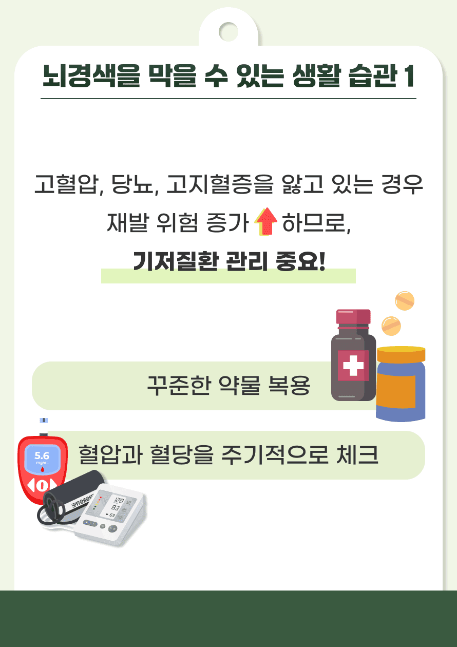 가장 중요한 것은 본인이 가지고 있는 기저질환을 관리하는 것입니다. 고혈압, 당뇨, 고지혈증을 앓고 있는 경우 재발 위험이 높아지므로, 꾸준한 약물 복용으로 혈압과 혈당, 콜레스테롤을 조절하고 본인의 혈압이나 혈당을 주기적으로 체크하며 이상이 있을 시 병원에 방문하여야 합니다.