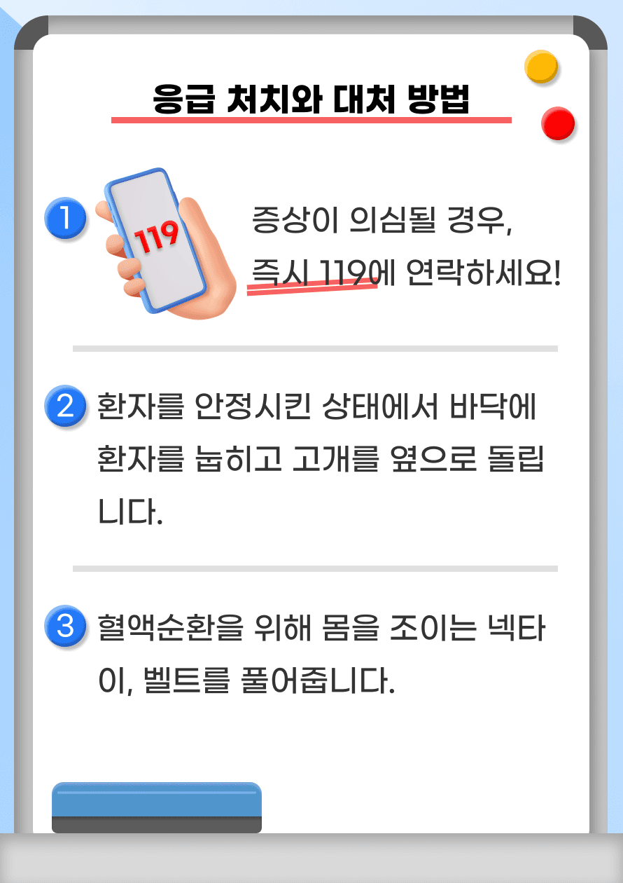 Q. 뇌경색이 의심되는 경우 어떻게 해야 할까요? A. 뇌경색 증상이 의심되는 경우 즉시 119에 연락하여 가까운 치료 받을 수 있는 의료기관에 방문해야 합니다. 119 구급 대원이 도착하기 전까지 환자를 안정시킨 상태에서 안전한 바닥에 환자를 눕히고 고개를 옆으로 돌립니다. 혈액 순환을 위해 몸을 조이는 넥타이, 벨트를 풀어줍니다.