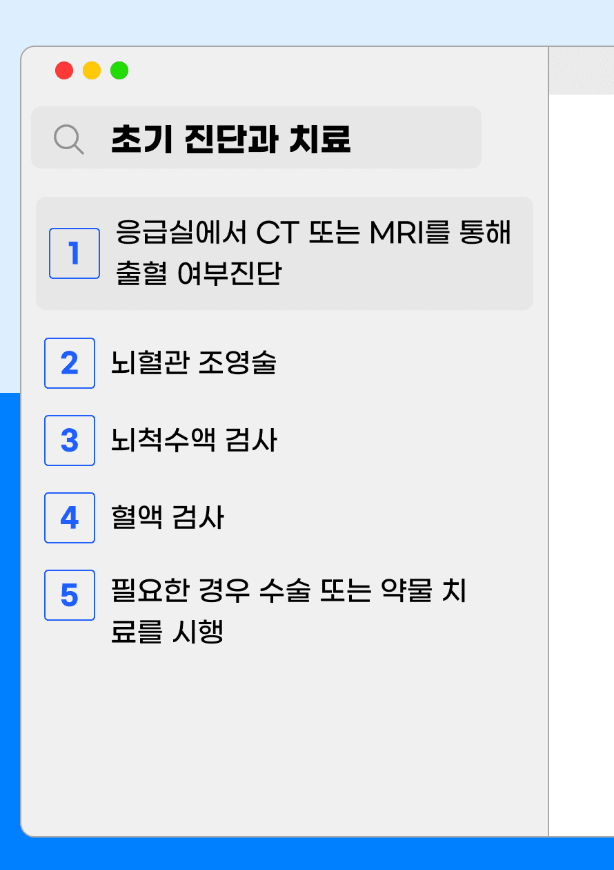 Q. 뇌출혈 의심 시 병원에서는 어떤 처치가 이루어지나요? A. 먼저 뇌출혈 의심 환자가 응급실에 도착하면 간단한 병력청취와 함께 뇌 CT 또는 뇌 MRI를 통해 뇌출혈 여부를 검사합니다. 만약 뇌출혈이 진단된 경우 경우에 따라서 뇌혈관 조영술을 시행하여 뇌출혈 부위를 확인하기도 합니다. 뇌척수액 검사는 뇌출혈이 의심되는 상황에서는 뇌 탈출의 가능성이 있어 보통 시행하지 않습니다. 이 외에 기본적인 혈액 검사로 환자의 전반적인 상태 평가 후 수술 또는 약물 치료를 시행하게 됩니다.
