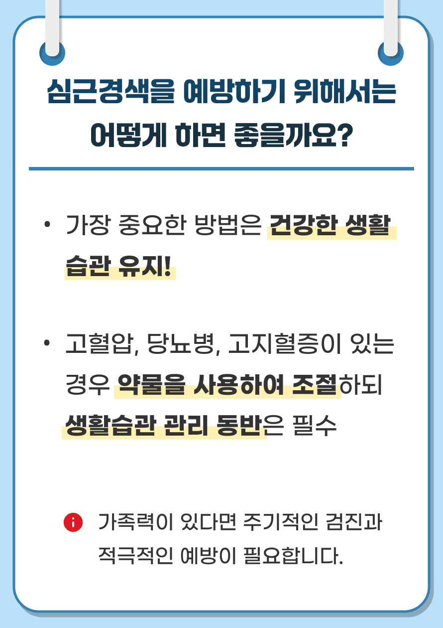 Q. 심근경색을 예방하기 위해서는 어떻게 하면 좋을까요? A. 가장 중요한 방법은 건강한 생활 습관을 유지하는 것입니다. 위험요인인 고혈압, 당뇨병, 고지혈증이 있는 경우 약물을 사용하여 조절하되 생활습관 관리 동반은 필수이며, 가족력이 있다면 주기적인 검진과 적극적인 예방이 필요합니다.