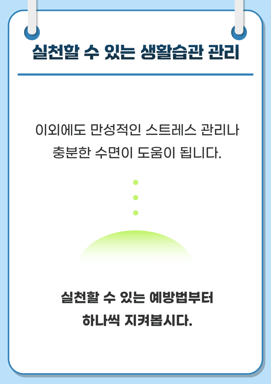 이외에도 만성적인 스트레스 관리나 충분한 수면이 도움이 됩니다. 실천할 수 있는 예방법부터 하나씩 지켜봅시다.