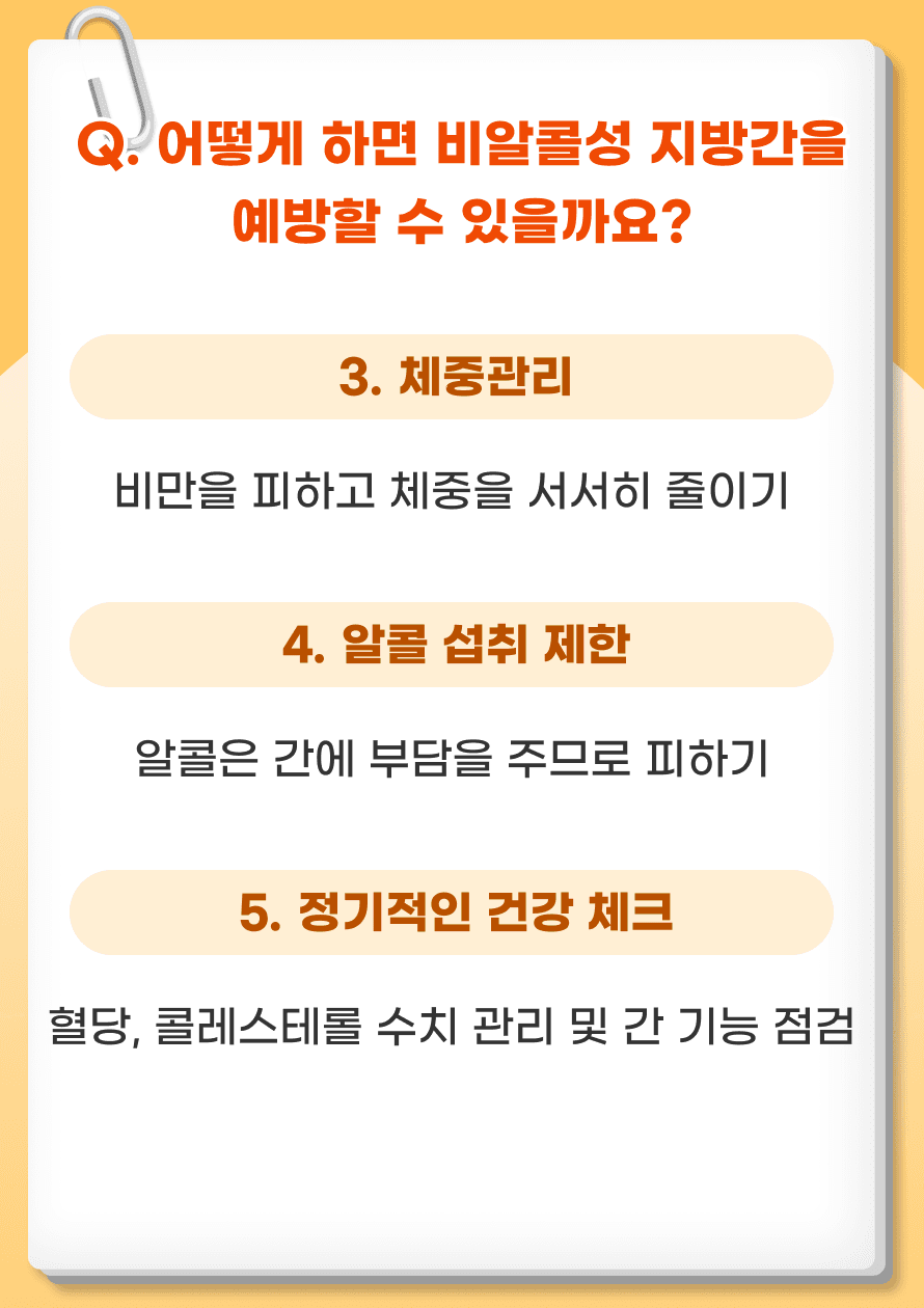 3. 체중관리 - 비만은 비알콜성 지방간의 주요 원인입니다. 5-10% 체중 감소만으로도 간 지방 축적을 유의미하게 줄일 수 있습니다. 4. 알콜 섭취 제한 - 알콜은 간에 부담을 주므로 가능한 피하는 것이 좋습니다. 5. 정기적인 건강 체크 - 혈당, 혈압, 콜레스테롤 수치를 정기적으로 확인하여 관리합니다. 정기적인 간 검사를 통해 간 건강을 체크하고 이상 징후가 있으면 즉시 치료를 받습니다.