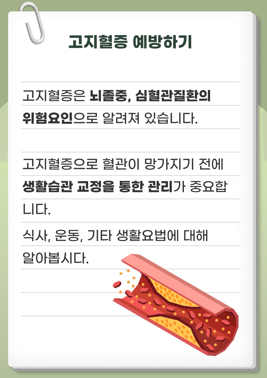 고지혈증은 뇌졸중, 심혈관질환의 위험요인으로 알려져 있습니다. 고지혈증으로 혈관이 망가지기 전에 생활습관 교정을 통한 관리가 중요합니다. 고지혈증을 예방할 수 있는 식사, 운동, 기타 생활요법에 대해 알아봅시다.