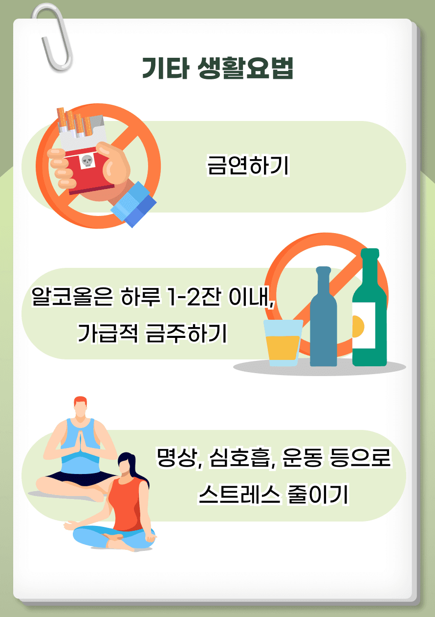 이 외에도 흡연은 혈관 상태를 악화시키는 아주 중요한 요인으로 금연하는 것은 필수이며, 술은 하루 1-2잔 이내로 제한하는 것이 좋습니다. 스트레스는 호르몬을 통해 지질 수치를 증가시킬 수 있어 명상, 심호흡과 같은 방법으로 적절한 스트레스 관리도 좋겠습니다.
