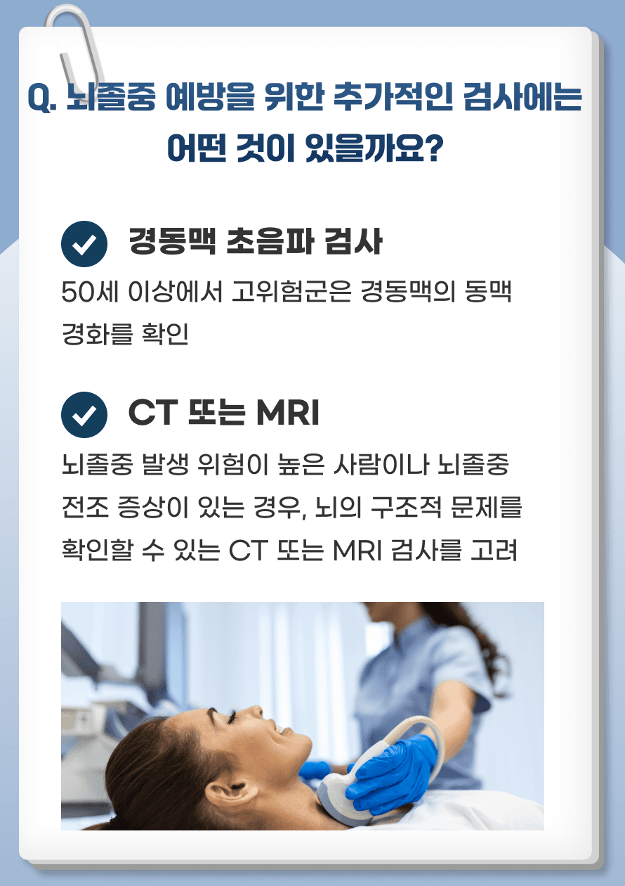 Q. 뇌졸중 예방을 위한 추가적인 검사에는 어떤 것이 있을까요? 1. 경동맥 초음파 검사 - 경동맥에 동맥경화가 생길 수 있는데, 이는 뇌졸중의 위험을 높일 수 있습니다. 50세 이상에서 고위험군에 해당하는 사람(고혈압, 고지혈증, 당뇨병 등)을 대상으로 경동맥 초음파 검사를 실시하여 동맥경화를 조기에 발견하고 치료하는 것이 좋습니다. 이 경우 경동맥 내막 두께를 측정하여 동맥경화 정도를 파악하고, 필요 시 약물 치료나 생활습관 개선을 병행합니다. 2. CT 또는 MRI - 뇌졸중 발생 위험이 높은 사람이나 뇌졸중 전조 증상이 있는 경우, 뇌의 구조적 문제를 확인할 수 있는 CT 또는 MRI 검사를 고려할 수 있습니다.