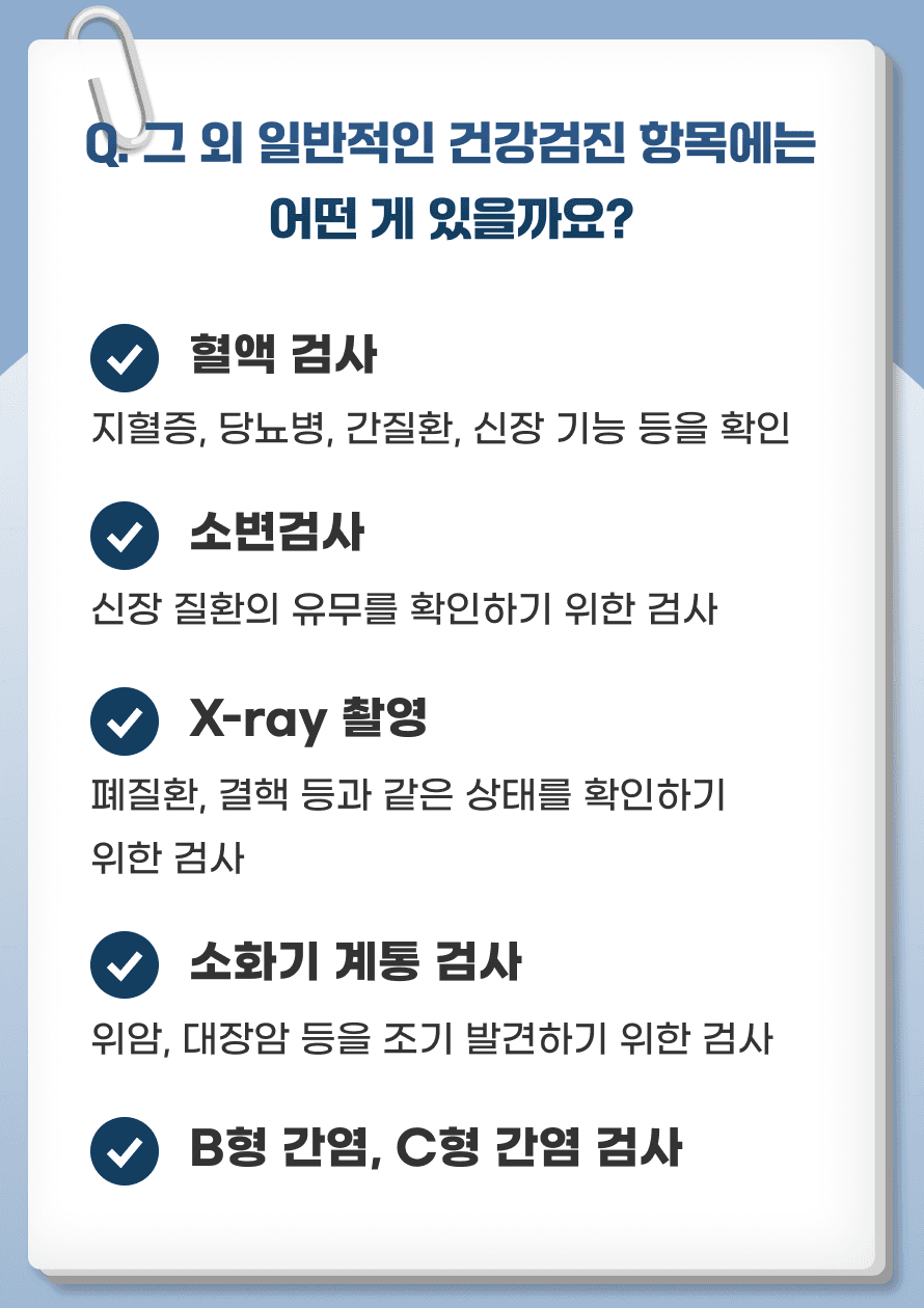 Q. 그 외 일반적인 건강검진 항목에는 어떤 게 있을까요? 한국에서는 50세 이상 국민을 대상으로 정기적인 건강검진을 시행하고 있습니다. 건강검진 항목은 다음과 같습니다 1. 혈액검사: 혈액 검사로 고지혈증, 당뇨병, 간질환, 신장 기능 등을 체크 합니다. 2. 소변검사: 신장 질환의 유무를 확인하기 위한 검사입니다. 3. X-ray 촬영: 폐질환, 결핵 등과 같은 상태를 확인하기 위한 검사입니다. 4. 소화기 계통 검사: 위암, 대장암 등을 조기 발견하기 위한 검사가 포함됩니다. 5. B형 간염, C형 간염 검사: 간질환 위험이 높은 경우를 대비한 검사입니다.
