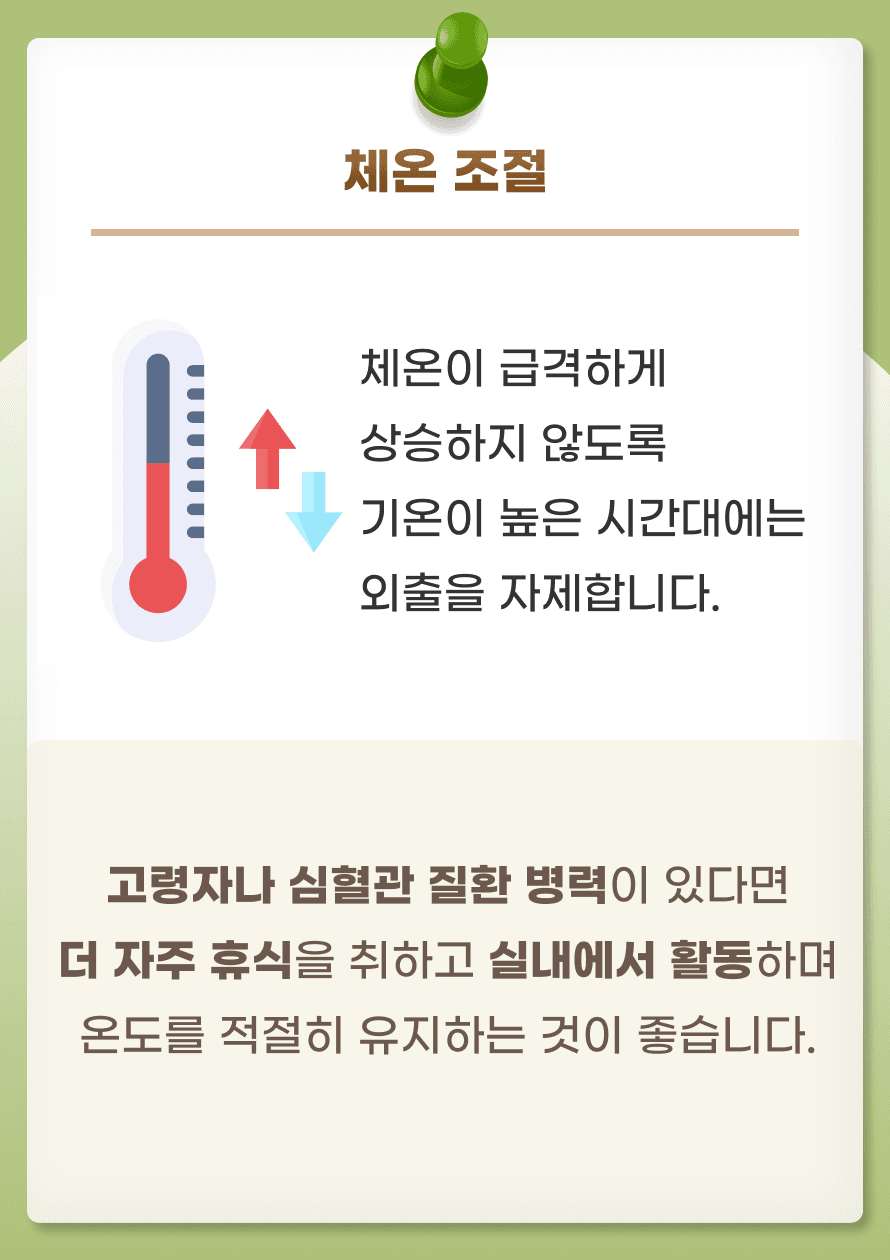 두번째로는 적절한 온도에서 생활하여 체온을 조절하는 것입니다. 폭염에 노출되면 몸은 체온을 조절하기 위해 혈관이 확장되고 심박수가 증가합니다. 이는 심장에 부담을 주고 혈압에 변화가 생겨 뇌혈관질환에 영향을 줄 수 있습니다. 체온이 급격하게 상승하지 않도록 기온이 높은 시간대에는 외출을 자제합니다. 고령자나 심혈관 질환 병력이 있다면 더 자주 휴식을 취하고 실내에서 활동하며 온도를 적절히 유지하는 것이 좋습니다. 자주 물로 샤워하는 것도 도움이 됩니다.