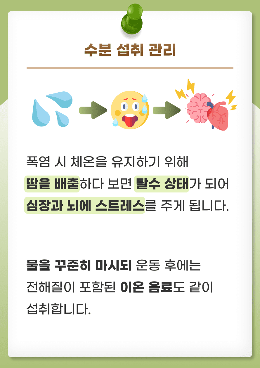 첫번째로 수분 섭취를 잘 하는 것이 중요합니다. 폭염 시 체온을 유지하기 위해 땀을 배출하다 보면 수분과 전해질이 과도하게 빠져나갈 수 있습니다. 이는 탈수 상태로 이어져 심장과 뇌에 스트레스를 주게 됩니다. 물을 꾸준히 마시되 운동 후에는 전해질이 포함된 이온 음료도 같이 섭취합니다. 카페인이나 알코올과 같이 이뇨작용이 있는 음료의 과도한 섭취는 피해주는 것이 좋습니다.