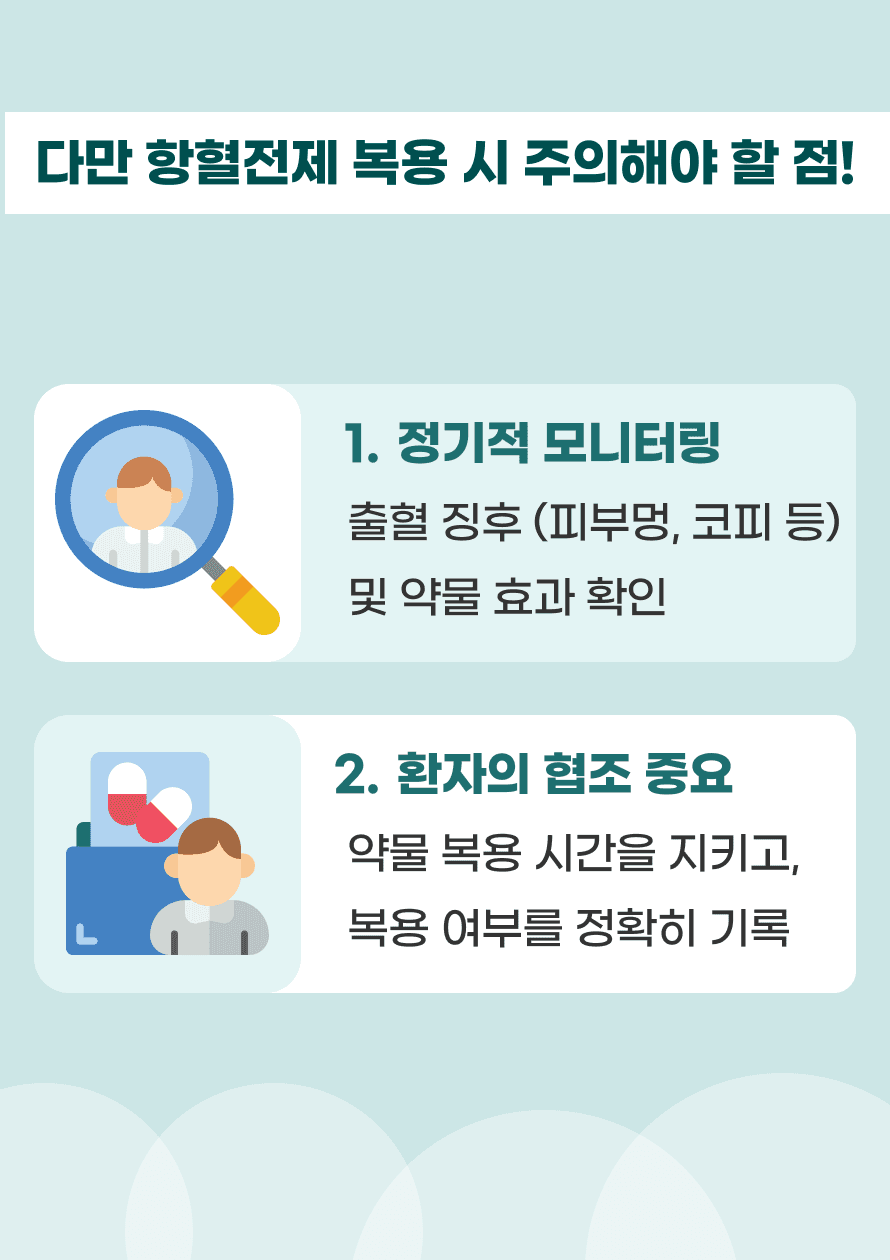 항혈전제 복용 중에는 정기적인 검사를 통해 약물 효과와 출혈 여부를 확인하는 것이 중요하며, 환자의 협조와 복용 관리가 필요합니다. 복용 시간과 방법을 정확히 준수하고, 복용 여부를 기록하는 습관을 들이는 것이 좋습니다.