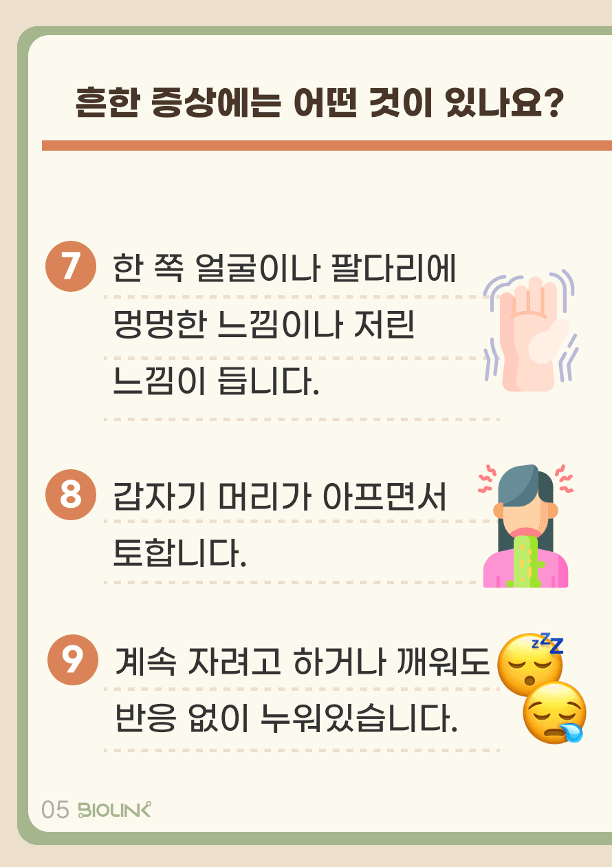 한 쪽 얼굴이나 팔다리에 멍멍한 느낌이나 저린 느낌이 듭니다. 갑자기 머리가 아프면서 토합니다. 계속 자려고 하거나 깨워도 반응 없이 누워있습니다.