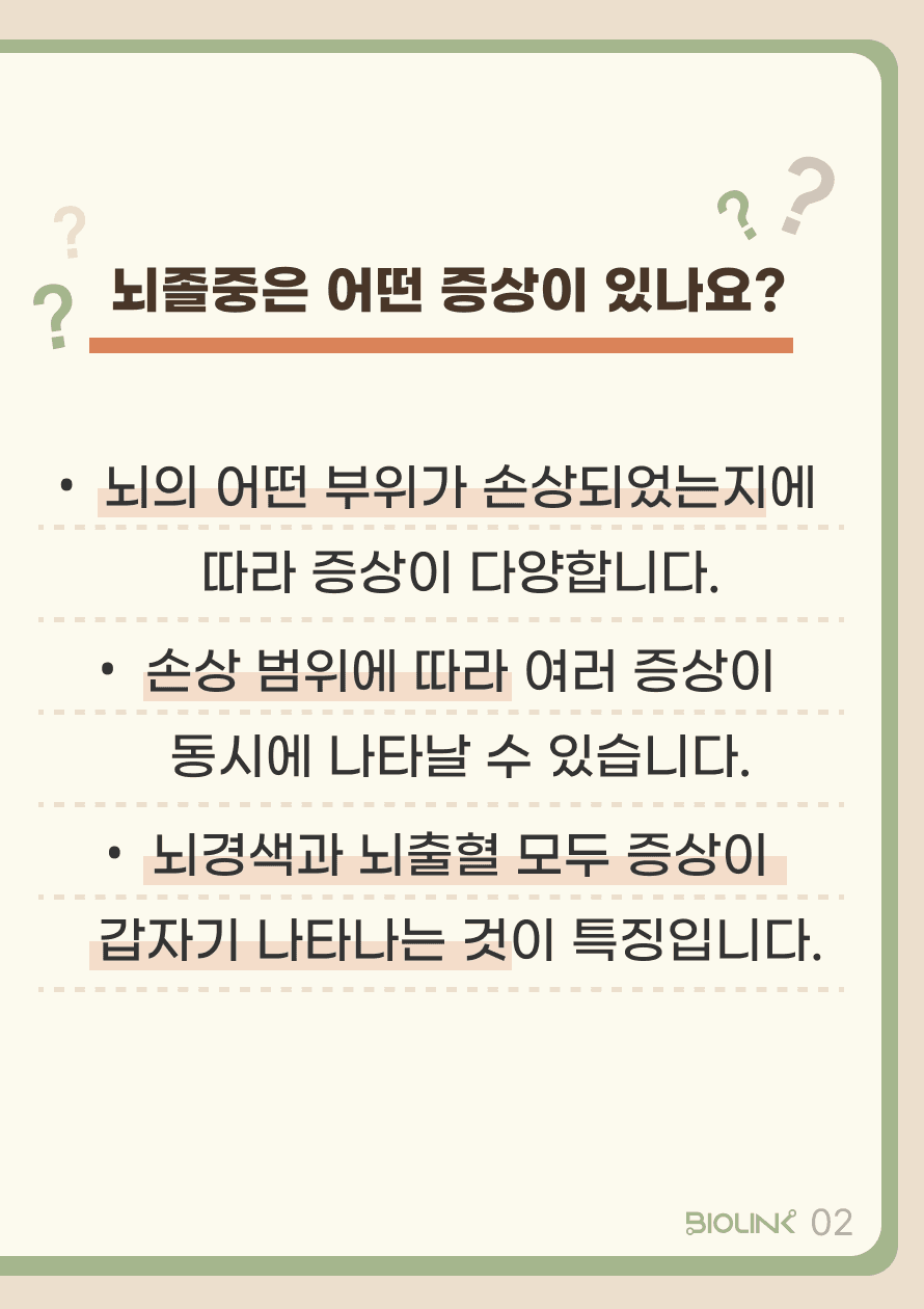 Q. 뇌졸중은 어떤 증상이 있나요? A. 뇌졸중은 팔다리 힘빠짐, 감각 이상 등 다양한 증상이 있습니다. 뇌의 어떤 부위가 손상되었는지에 따라 증상이 다양하게 나타나며, 여러 증상이 동시에 나타날 수도 있습니다. 뇌경색과 뇌출혈의 공통적인 특징은 증상이 갑작스럽게 나타난다는 것입니다. 증상이 며칠에 걸쳐 서서히 나타났다면 뇌졸중의 가능성이 낮습니다.