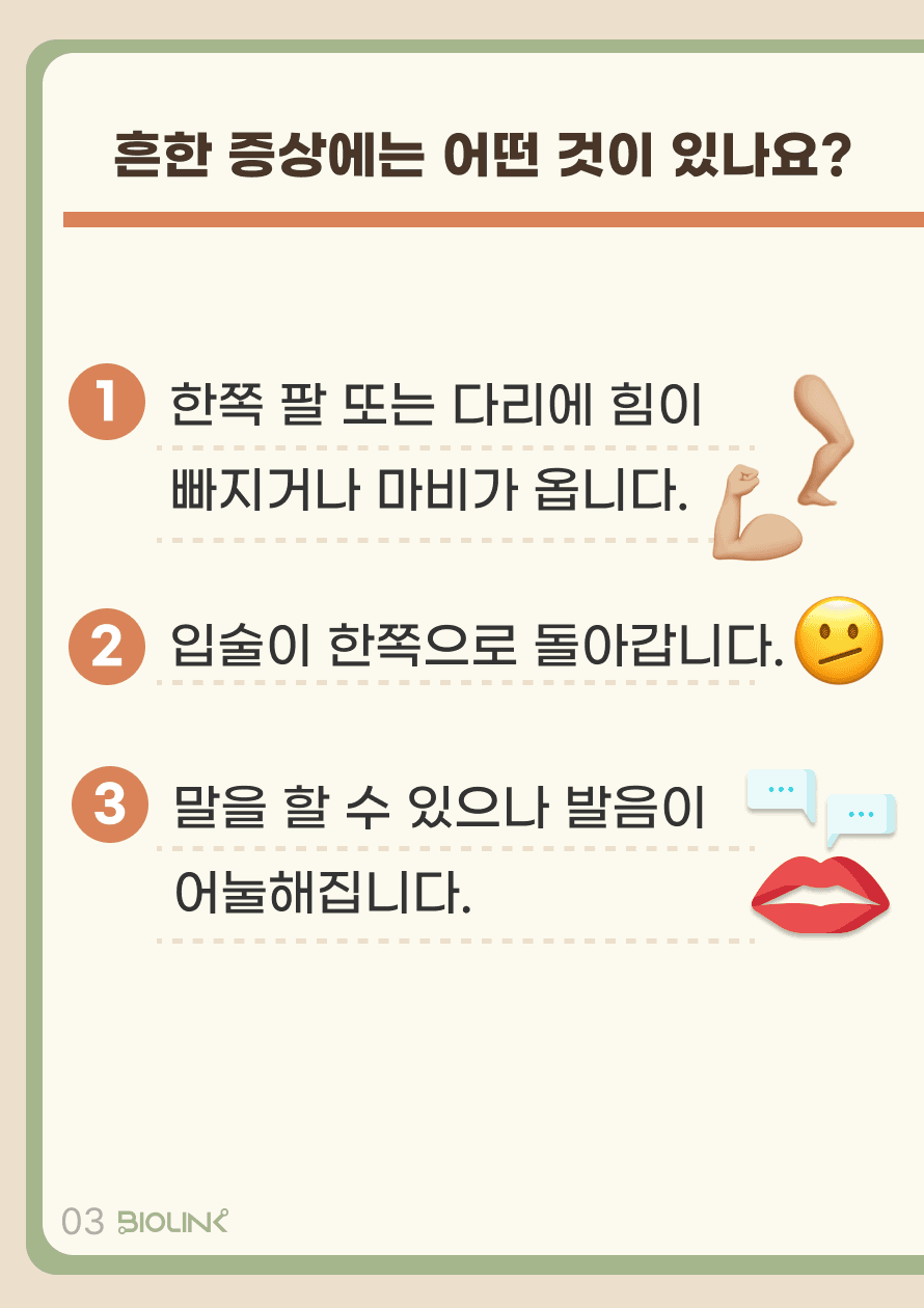Q. 흔한 증상에는 어떤 것들이 있나요? A. 다음과 같은 증상들이 있습니다. 한 쪽 팔 또는 다리에 힘이 빠지거나 마비가 옵니다. 입술이 한쪽으로 돌아갑니다. 말을 할 수 있으나 발음이 어눌해집니다.