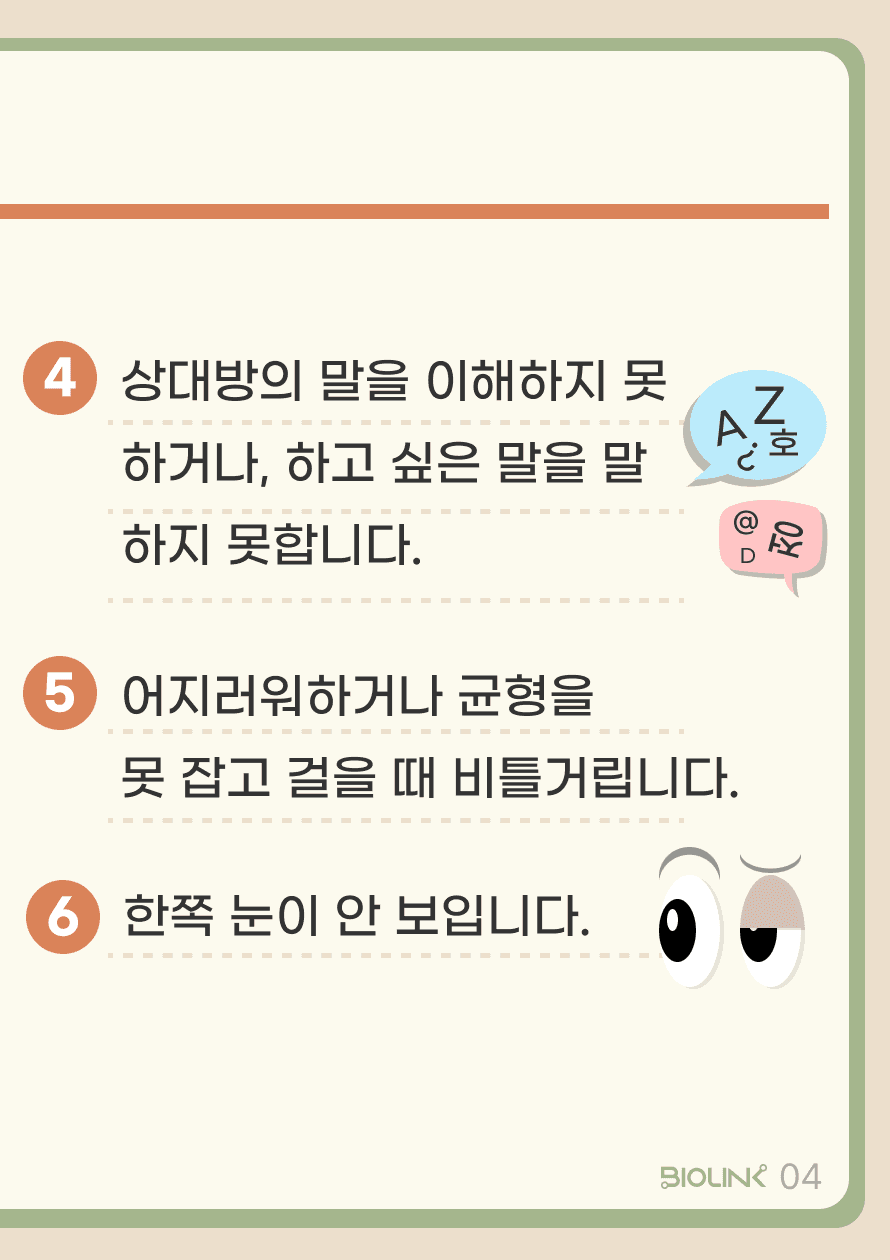 상대방의 말을 이해하지 못하거나, 하고 싶은 말을 말하지 못합니다. 어지러워하거나 균형을 못 잡고 걸을 때 비틀거립니다. 한쪽 눈이 안 보입니다.